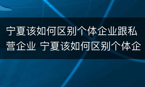 宁夏该如何区别个体企业跟私营企业 宁夏该如何区别个体企业跟私营企业