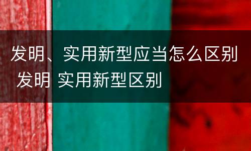 发明、实用新型应当怎么区别 发明 实用新型区别