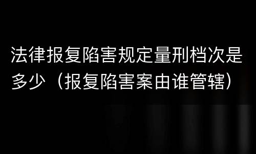 法律报复陷害规定量刑档次是多少（报复陷害案由谁管辖）