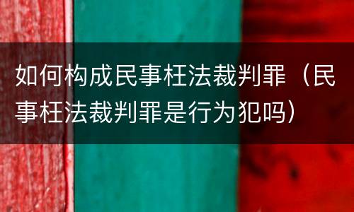 如何构成民事枉法裁判罪（民事枉法裁判罪是行为犯吗）