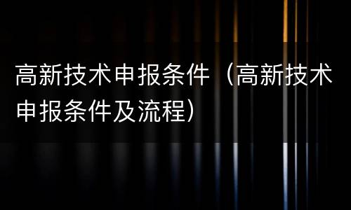 高新技术申报条件（高新技术申报条件及流程）