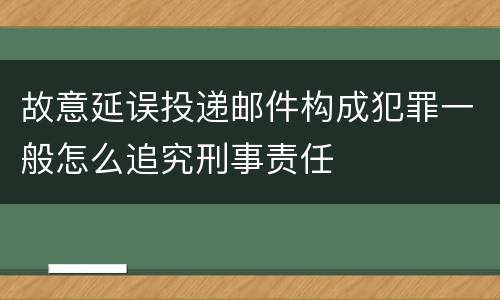 故意延误投递邮件构成犯罪一般怎么追究刑事责任