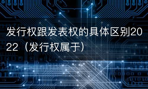 发行权跟发表权的具体区别2022（发行权属于）
