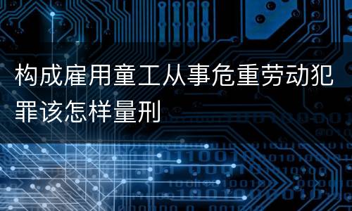 构成雇用童工从事危重劳动犯罪该怎样量刑
