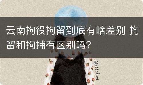 云南拘役拘留到底有啥差别 拘留和拘捕有区别吗?