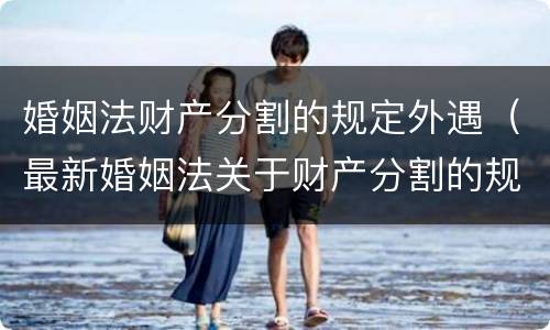 婚姻法财产分割的规定外遇（最新婚姻法关于财产分割的规定）