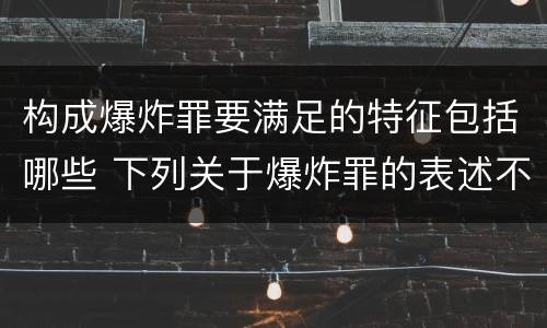构成爆炸罪要满足的特征包括哪些 下列关于爆炸罪的表述不正确的是