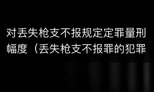 对丢失枪支不报规定定罪量刑幅度（丢失枪支不报罪的犯罪主体只能是）