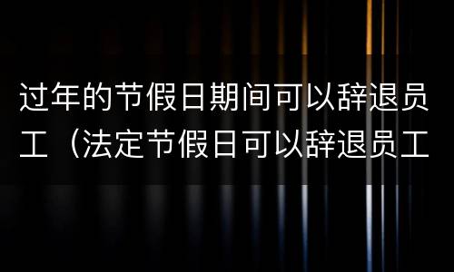 过年的节假日期间可以辞退员工（法定节假日可以辞退员工吗）