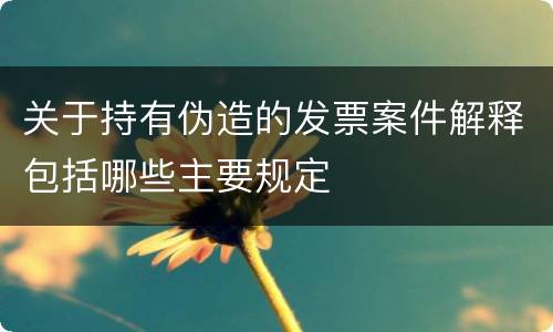 关于持有伪造的发票案件解释包括哪些主要规定