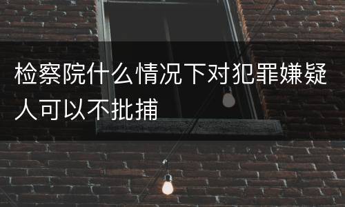 检察院什么情况下对犯罪嫌疑人可以不批捕