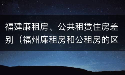 福建廉租房、公共租赁住房差别（福州廉租房和公租房的区别）