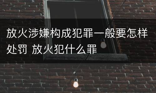 放火涉嫌构成犯罪一般要怎样处罚 放火犯什么罪