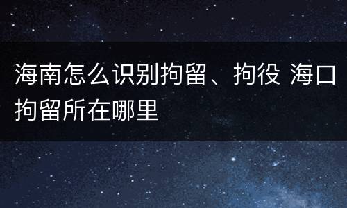 海南怎么识别拘留、拘役 海口拘留所在哪里