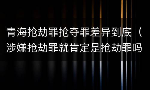 青海抢劫罪抢夺罪差异到底（涉嫌抢劫罪就肯定是抢劫罪吗）