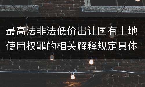 最高法非法低价出让国有土地使用权罪的相关解释规定具体有哪些内容