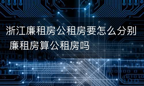 浙江廉租房公租房要怎么分别 廉租房算公租房吗