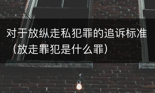 对于放纵走私犯罪的追诉标准（放走罪犯是什么罪）
