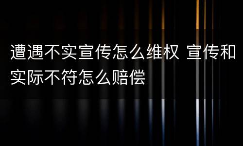 遭遇不实宣传怎么维权 宣传和实际不符怎么赔偿