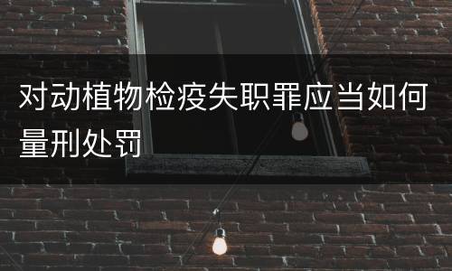 对动植物检疫失职罪应当如何量刑处罚