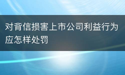 对背信损害上市公司利益行为应怎样处罚