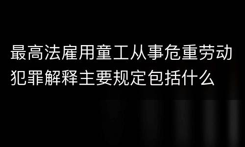 最高法雇用童工从事危重劳动犯罪解释主要规定包括什么