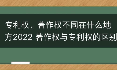 专利权、著作权不同在什么地方2022 著作权与专利权的区别和联系