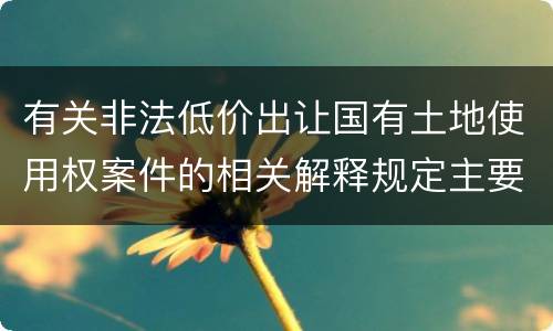 有关非法低价出让国有土地使用权案件的相关解释规定主要内容有哪些