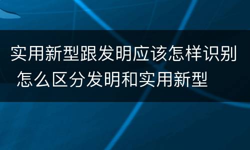 实用新型跟发明应该怎样识别 怎么区分发明和实用新型