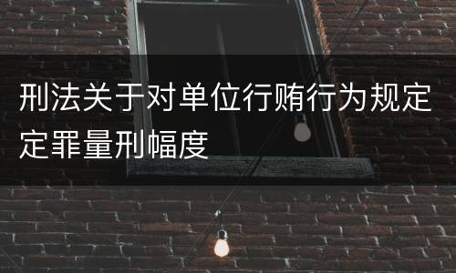 刑法关于对单位行贿行为规定定罪量刑幅度