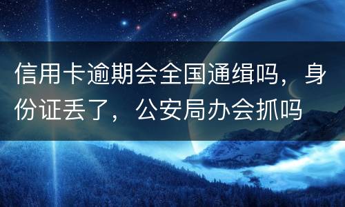 信用卡逾期会全国通缉吗，身份证丢了，公安局办会抓吗