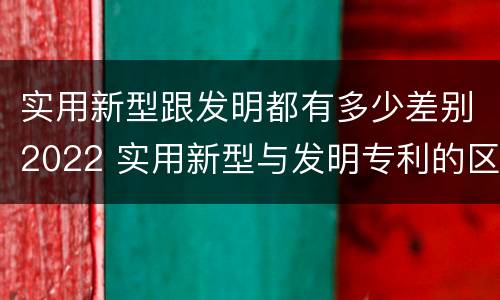 实用新型跟发明都有多少差别2022 实用新型与发明专利的区别有哪些