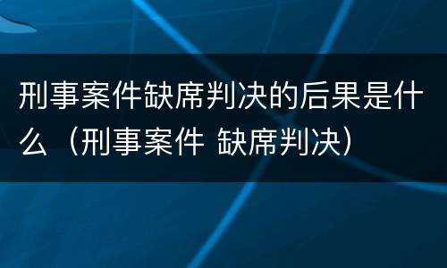 刑事案件缺席判决的后果是什么（刑事案件 缺席判决）