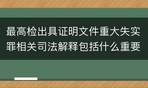 最高检出具证明文件重大失实罪相关司法解释包括什么重要规定