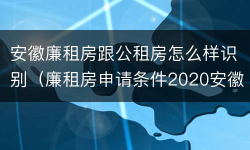 安徽廉租房跟公租房怎么样识别（廉租房申请条件2020安徽）