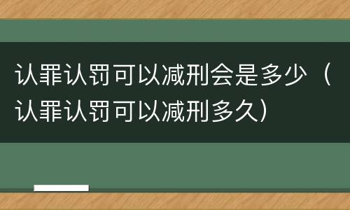 认罪认罚可以减刑会是多少（认罪认罚可以减刑多久）