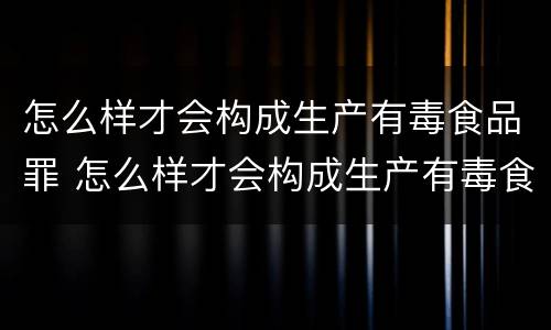 怎么样才会构成生产有毒食品罪 怎么样才会构成生产有毒食品罪呢