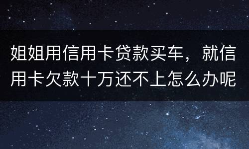 姐姐用信用卡贷款买车，就信用卡欠款十万还不上怎么办呢