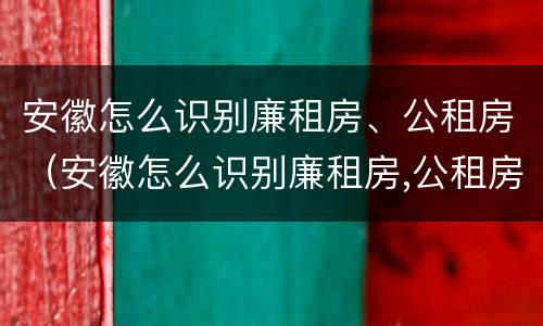 安徽怎么识别廉租房、公租房（安徽怎么识别廉租房,公租房在哪里）