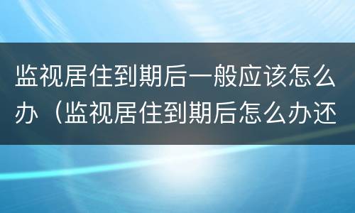 监视居住到期后一般应该怎么办（监视居住到期后怎么办还会被关起来）