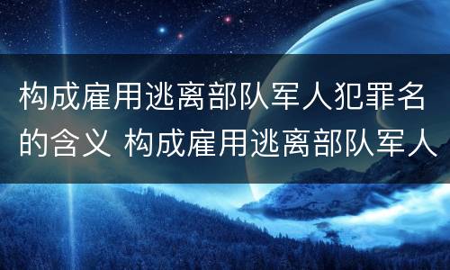 构成雇用逃离部队军人犯罪名的含义 构成雇用逃离部队军人犯罪名的含义不包括