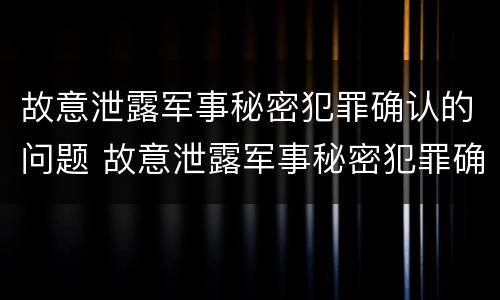 故意泄露军事秘密犯罪确认的问题 故意泄露军事秘密犯罪确认的问题有