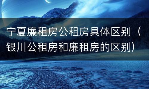 宁夏廉租房公租房具体区别（银川公租房和廉租房的区别）