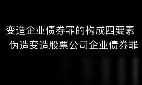 变造企业债券罪的构成四要素 伪造变造股票公司企业债券罪