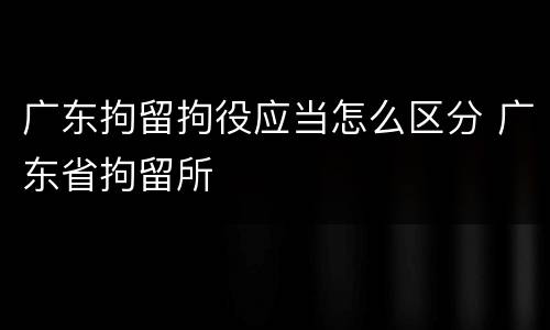 广东拘留拘役应当怎么区分 广东省拘留所