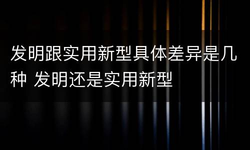 发明跟实用新型具体差异是几种 发明还是实用新型