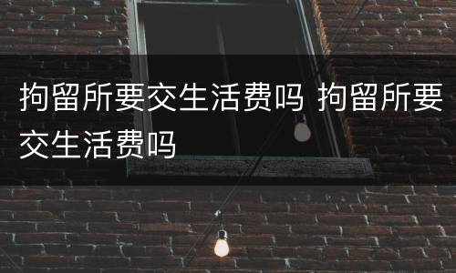 拘留所要交生活费吗 拘留所要交生活费吗