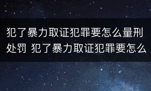 犯了暴力取证犯罪要怎么量刑处罚 犯了暴力取证犯罪要怎么量刑处罚呢