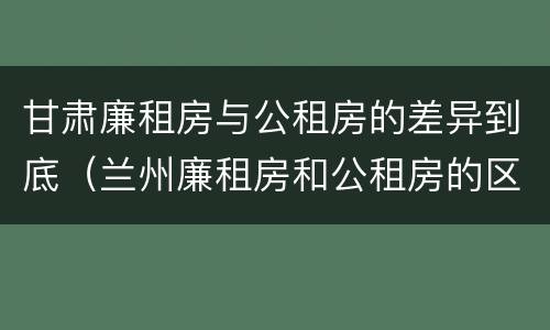 甘肃廉租房与公租房的差异到底（兰州廉租房和公租房的区别）