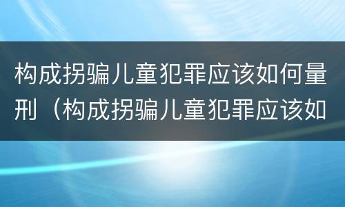 构成拐骗儿童犯罪应该如何量刑（构成拐骗儿童犯罪应该如何量刑呢）